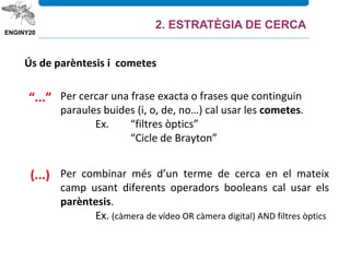 Ús de parèntesis i cometes
(...)
“...” Per cercar una frase exacta o frases que continguin
paraules buides (i, o, de, no…) cal usar les cometes.
Ex. “filtres òptics”
“Cicle de Brayton”
Per combinar més d’un terme de cerca en el mateix
camp usant diferents operadors booleans cal usar els
parèntesis.
Ex. (càmera de vídeo OR càmera digital) AND filtres òptics
2. ESTRATÈGIA DE CERCA
 