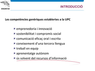 Les competències genèriques establertes a la UPC
 emprenedoria i innovació
 sostenibilitat i compromís social
 comunicació eficaç oral i escrita
 coneixement d’una tercera llengua
 treball en equip
 aprenentatge autònom
 ús solvent del recursos d’informació
INTRODUCCIÓ
 
