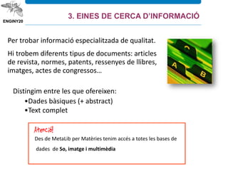 Per trobar informació especialitzada de qualitat.
Hi trobem diferents tipus de documents: articles
de revista, normes, patents, ressenyes de llibres,
imatges, actes de congressos…
Distingim entre les que ofereixen:
•Dades bàsiques (+ abstract)
•Text complet
Des de MetaLib per Matèries tenim accés a totes les bases de
dades de So, imatge i multimèdia
3. EINES DE CERCA D’INFORMACIÓ
 