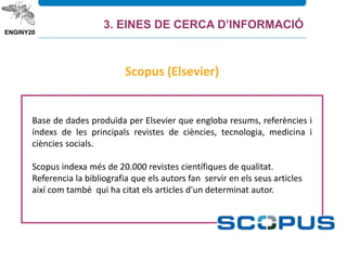 Base de dades produïda per Elsevier que engloba resums, referències i
índexs de les principals revistes de ciències, tecnologia, medicina i
ciències socials.
Scopus indexa més de 20.000 revistes científiques de qualitat.
Referencia la bibliografia que els autors fan servir en els seus articles
així com també qui ha citat els articles d'un determinat autor.
Scopus (Elsevier)
3. EINES DE CERCA D’INFORMACIÓ
 