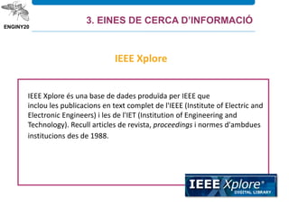 IEEE Xplore és una base de dades produïda per IEEE que
inclou les publicacions en text complet de l'IEEE (Institute of Electric and
Electronic Engineers) i les de l'IET (Institution of Engineering and
Technology). Recull articles de revista, proceedings i normes d'ambdues
institucions des de 1988.
IEEE Xplore
3. EINES DE CERCA D’INFORMACIÓ
 