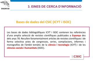 Les bases de dades bibliogràfiques ICYT i ISOC contenen les referències
d’una amplia selecció de revistes científiques publicades a Espanya des
dels anys 70. Recullen fonamentalment articles de revistes científiques i de
forma selectiva actes de congressos, series, compilacions, informes i
monografies de l’àmbit temàtic de la ciència i tecnologia (ICYT) i de les
ciències socials i humanitats (ISOC).
Bases de dades del CSIC (ICYT i ISOC)
3. EINES DE CERCA D’INFORMACIÓ
 