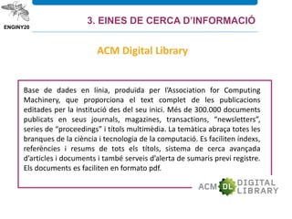 Base de dades en línia, produïda per l’Association for Computing
Machinery, que proporciona el text complet de les publicacions
editades per la institució des del seu inici. Més de 300.000 documents
publicats en seus journals, magazines, transactions, “newsletters”,
series de “proceedings” i títols multimèdia. La temàtica abraça totes les
branques de la ciència i tecnologia de la computació. Es faciliten índexs,
referències i resums de tots els títols, sistema de cerca avançada
d’articles i documents i també serveis d’alerta de sumaris previ registre.
Els documents es faciliten en formato pdf.
ACM Digital Library
3. EINES DE CERCA D’INFORMACIÓ
 
