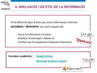 Hi ha diferents tipus d’eines per cercar informació a Internet:
cercadors i directoris. Les seves tasques són
- Cercar la informació a la xarxa
- Analitzar el contingut i indexar-la
- Facilitar-nos la recuperació d’aquesta informació
3.6. Internet
Cercadors acadèmics: Google Scholar
Microsoft Academic Search
4. AVALUACIÓ I ÚS ÈTIC DE LA INFORMACIÓ
 