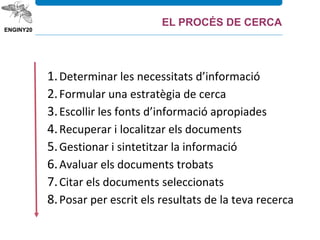1.Determinar les necessitats d’informació
2.Formular una estratègia de cerca
3.Escollir les fonts d’informació apropiades
4.Recuperar i localitzar els documents
5.Gestionar i sintetitzar la informació
6.Avaluar els documents trobats
7.Citar els documents seleccionats
8.Posar per escrit els resultats de la teva recerca
EL PROCÉS DE CERCA
 
