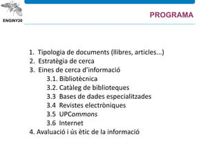 1. Tipologia de documents (llibres, articles...)
2. Estratègia de cerca
3. Eines de cerca d’informació
3.1. Bibliotècnica
3.2. Catàleg de biblioteques
3.3 Bases de dades especialitzades
3.4 Revistes electròniques
3.5 UPCommons
3.6 Internet
4. Avaluació i ús ètic de la informació
PROGRAMA
 