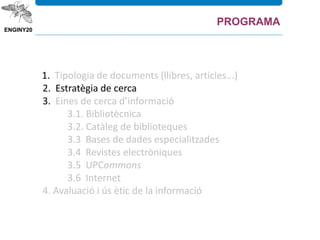 1. Tipologia de documents (llibres, articles...)
2. Estratègia de cerca
3. Eines de cerca d’informació
3.1. Bibliotècnica
3.2. Catàleg de biblioteques
3.3 Bases de dades especialitzades
3.4 Revistes electròniques
3.5 UPCommons
3.6 Internet
4. Avaluació i ús ètic de la informació
PROGRAMA
 