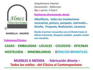 Arquitectura Interior
                       Decoración - Reformas
                       Decoración Infantil
                       Realizamos directamente, desde:
                       Albañilería, todas las instalaciones
                       necesarias, pintura, parquets, mármoles…
                       Diseño, Proyecto, Realización, Licencias
                       Desde el primer encuentro con el Cliente hasta el
 MARBELLA - MADRID
                       último momento. Después también pueden contar
                       con nosotros.
Trabajamos/Clientes:

CASAS · EMBAJADAS · LOCALES · COLEGIOS · OFICINAS
HOSTELERIA · INMOBILIARIAS · ESPACIOS INFANTILES

       MUEBLES A MEDIDA - fabricación directa –
     Todos los estilos : del Clásico al Contemporáneo                1
 