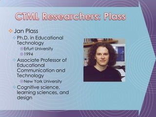 Jan PlassPh.D. in Educational TechnologyErfurt University1994Associate Professor of Educational Communication and TechnologyNew York UniversityCognitive science, learning sciences, and designCTML Researchers: Plass