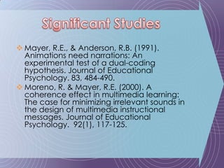 Mayer, R.E., & Anderson, R.B. (1991). Animations need narrations: An experimental test of a dual-coding hypothesis. Journal of Educational Psychology. 83, 484-490.Moreno, R. & Mayer, R.E. (2000). A coherence effect in multimedia learning: The case for minimizing irrelevant sounds in the design of multimedia instructional messages. Journal of Educational Psychology.  92(1), 117-125.Significant Studies