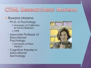 Roxana MorenoPh.D. in PsychologyUniversity of California at Santa Barbara1999Associate Professor of Educational PsychologyUniversity of New MexicoCognitive theories in educational technologyCTML Researchers: Moreno