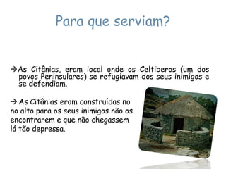 Para que serviam?As Citânias, eram local onde os Celtiberos (um dos povos Peninsulares) se refugiavam dos seus inimigos e se defendiam.As Citânias eram construídas no no alto para os seus inimigos não osencontrarem e que não chegassemlá tão depressa.