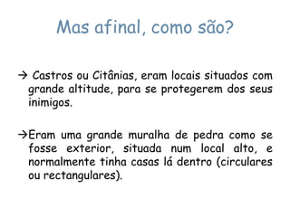 Mas afinal, como são? Castros ou Citânias, eram locais situados com grande altitude, para se protegerem dos seus inimigos.Eram uma grande muralha de pedra como se fosse exterior, situada num local alto, e normalmente tinha casas lá dentro (circulares ou rectangulares).