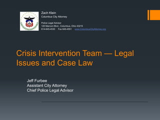 Crisis Intervention Team — Legal
Issues and Case Law
Jeff Furbee
Assistant City Attorney
Chief Police Legal Advisor
Zach Klein
Columbus City Attorney
Police Legal Advisor
120 Marconi Blvd., Columbus, Ohio 43215
614-645-4530 Fax 645-4551 www.ColumbusCityAttorney.org
 