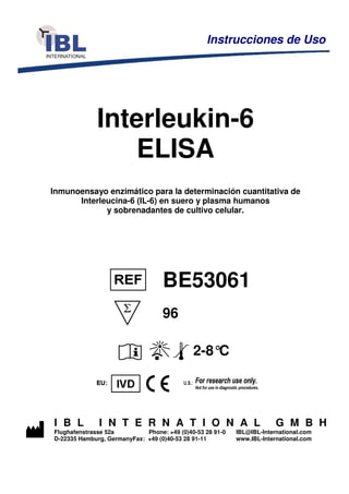 Interleukin-6
ELISA
Inmunoensayo enzimático para la determinación cuantitativa de
Interleucina-6 (IL-6) en suero y plasma humanos
y sobrenadantes de cultivo celular.
BE53061
96
2-8°C
I B L I N T E R N A T I O N A L G M B H
Flughafenstrasse 52a Phone: +49 (0)40-53 28 91-0 IBL@IBL-International.com
D-22335 Hamburg, GermanyFax: +49 (0)40-53 28 91-11 www.IBL-International.com
Instrucciones de Uso
 