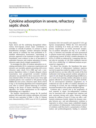 Intensive Care Med (2021) 47:1334–1336
https://doi.org/10.1007/s00134-021-06512-0
LETTER
Cytokine adsorption in severe, refractory
septic shock
Pedro David Wendel Garcia1
  , Matthias Peter Hilty1
  , Ulrike Held2
  , Eva‑Maria Kleinert1
and Marco Maggiorini1*
 
© 2021 Springer-Verlag GmbH Germany, part of Springer Nature
Dear Editor,
Septic shock and the underlying dysregulated inflam-
matory host-response remain major contributors to
mortality in critically ill patients. In contrast to classic
hemofiltration strategies, cytokine adsorption through
bulk removal of cytokines has been postulated to re-
establish inflammatory homeostasis, representing an
attractive approach to the treatment of septic shock [1].
Nonetheless, most evidence to date is of descriptive or
ambivalent character and cytokine adsorption in severe,
refractory septic shock is largely unexplored [2].
To investigate the effect of cytokine adsorption on cir-
culating interleukin (IL)-6, vasopressor requirements and
intensive care mortality, patients presenting with severe,
refractory septic shock, IL-6 
≥ 
1000  ng/l and a vaso-
pressor dependency index 
≥ 
3, despite adequate volume
resuscitation, were prospectively recruited. Cytokine
adsorption was provided for three consecutive 24-h ses-
sions initiated within 24 h from shock onset. Forty-eight
included patients were matched to 160 patients having
fulfilled the same severe, refractory septic shock criteria
(e-Fig. 1). Six matching algorithms were evaluated against
each other to achieve optimal balancing of covariates,
leading to the choice of Genetic Matching as superior
algorithm. For further specifications on the employed
methodology, see e-Appendix 1.
The baseline characteristics among the 96 matched
patients (48 treated with cytokine adsorption, 48 treated
without) were equivalent (e-Table  1, e-Fig.  2). Patients
were characterized by a SOFA score of 14 
± 3, profound
lactatemia (5.8 
± 
4.8 mmol/l) and required 0.7 
± 0.5 µg/
kg/min norepinephrine. Within the 72-h intervention
period, circulating IL-6 levels (p = 
0.254) and vaso-
pressor requirements (p = 
0.555) decreased irrespec-
tive of cytokine adsorption use (Fig.  1a, b, e-Table  2,
e-Fig. 3). Intensive care mortality was more pronounced
in patients treated with cytokine adsorption than in the
control group (control: 20 (42%), cytokine adsorption: 32
(67%), p = 0.024) as evidenced by a competing risks haz-
ard ratio for mortality of 1.82 (95% confidence interval,
1.03–3.2; p = 0.038) (Fig. 1c). Additional analyses are pre-
sented in e-Appendix 2.
For almost four decades, the hypothesis that quan-
titative removal of inflammatory mediators improves
survival in sepsis has resulted in negative trials [2]. Unex-
pectedly however, our data reflect the results of the first
multicenter trial having assessed cytokine adsorption in
sepsis [3] and, despite the pathophysiological differences,
of a recent trial assessing cytokine adsorption in severe
patients affected by coronavirus disease 2019 (COVID-
19) on extracorporeal membrane oxygenation [4]. It
evidenced not only no effect of cytokine adsorption on
circulating IL-6 levels, but also strikingly suggested an
increased mortality in the cytokine adsorption group.
Cytokines play a pivotal role in the progression of
host response in sepsis. Pro-inflammatory cytokines
may be associated with a deranged host response and
poor outcomes during early sepsis. However, nothing
persists for millions of years if it does not offer a sub-
stantial evolutionary benefit. Indeed, the dynamic inter-
play between pro- and anti-inflammatory cytokines is
imperative to achieve tissue repair, endothelial integrity
and resolution of inflammation. Indiscriminate removal
of cytokines could thus lead to a perpetuation of inflam-
mation and prothrombogenicity, leading to sustained
*Correspondence: klinmax@usz.uzh.ch
1
Institute of Intensive Care Medicine, University Hospital of Zurich,
Rämistrasse 100, 8091 Zurich, Switzerland
Full author information is available at the end of the article
 