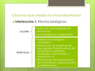 Citocinas que median la inmunidad Innata
 Interleucina   1: Efectos biológicos:

                 • Inducción de integrinas por
    Locales        leucocitos.
                 • Actividades pro coagulantes

                 • Fiebre como pirogeno
                   endogeno.
                 • Producción de proteínas de
                   fase aguda: Proteína serica de
                   amieloide A (adhesión
  Sistémicas
                   endotelial y quimotaxis). y
                   síntesis de IL-6.
                 • Estimulación de la producción
                   de Nuetrofiolos y plaquetas por
                   la Medula ósea.
 