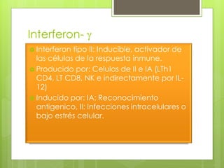 Interferon- g
 Interferon tipo II: Inducible, activador de
  las células de la respuesta inmune.
 Producido por: Celulas de II e IA (LTh1
  CD4, LT CD8, NK e indirectamente por IL-
  12)
 Inducido por: IA: Reconocimiento
  antigenico, II: Infecciones intracelulares o
  bajo estrés celular.
 
