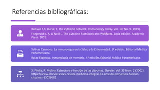 Referencias bibliográficas:
Balkwill F.R, Burke, F. The cytokine network. Immunology Today. Vol. 10, No. 9 (1989).
Fitzgerald K. A, O´Neill L. The Cytokine Factsbook and Webfacts. 2nda edición. Academic
Press. 2001.
Salinas Carmona. La Inmunología en la Salud y la Enfermedad. 1ª edición. Editorial Médica
Panamericana.
Rojas-Espinosa. Inmunología de memoria. 4ª edición. Editorial Médica Panamericana.
X. Filella, R. Molina. Estructura y función de las citocinas. Elsevier. Vol. 39 Num. 2 (2002).
https://www.elsevier.es/es-revista-medicina-integral-63-articulo-estructura-funcion-
citocinas-13026682
 