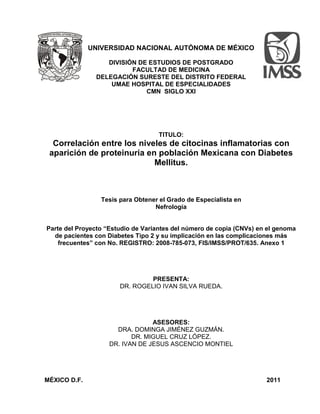 UNIVERSIDAD NACIONAL AUTÓNOMA DE MÉXICO
DIVISIÓN DE ESTUDIOS DE POSTGRADO
FACULTAD DE MEDICINA
DELEGACIÓN SURESTE DEL DISTRITO FEDERAL
UMAE HOSPITAL DE ESPECIALIDADES
CMN SIGLO XXI
TITULO:
Correlación entre los niveles de citocinas inflamatorias con
aparición de proteinuria en población Mexicana con Diabetes
Mellitus.
Tesis para Obtener el Grado de Especialista en
Nefrología
Parte del Proyecto “Estudio de Variantes del número de copia (CNVs) en el genoma
de pacientes con Diabetes Tipo 2 y su implicación en las complicaciones más
frecuentes” con No. REGISTRO: 2008-785-073, FIS/IMSS/PROT/635. Anexo 1
PRESENTA:
DR. ROGELIO IVAN SILVA RUEDA.
ASESORES:
DRA. DOMINGA JIMÉNEZ GUZMÁN.
DR. MIGUEL CRUZ LÓPEZ.
DR. IVAN DE JESUS ASCENCIO MONTIEL
MÉXICO D.F. 2011
 