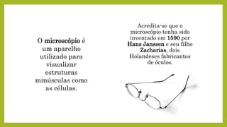 Acredita-se que o
microscópio tenha sido
inventado em 1590 por
Hans Janssen e seu filho
Zacharias, dois
Holandeses fabricantes
de óculos.
O microscópio é
um aparelho
utilizado para
visualizar
estruturas
minúsculas como
as células.
 
