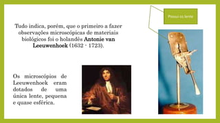 Tudo indica, porém, que o primeiro a fazer
observações microscópicas de materiais
biológicos foi o holandês Antonie van
Leeuwenhoek (1632 - 1723).
Os microscópios de
Leeuwenhoek eram
dotados de uma
única lente, pequena
e quase esférica.
Possui 01 lente
 