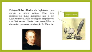 Foi com Robert Hooke, da Inglaterra, que
surgiu o nome célula. Com um
microscópio mais avançado que o de
Leeuwenhoek, pois conseguia ampliações
até 300 vezes, Hooke vem consolidar e
dar outro passo na construção da Ciência.
Possui 02 lentes
 