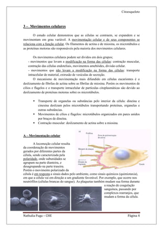 Citoesqueleto



3 – Movimentos celulares

        O estudo celular demonstrou que as células se contraem, se expandem e se
movimentam em grau variável. A movimentação celular e de seus componentes se
relaciona com a função celular. Os filamentos de actina e de miosina, os microtúbulos e
as proteínas motoras são responsáveis pela maioria dos movimentos celulares.

        Os movimentos celulares podem ser dividos em dois grupos;
    - movimentos que levam a modificação na forma das células: contração muscular,
    contração das células endoteliais, movimentos amebóides, divisão celular.
    - movimentos que não levam a modificação na forma das células: transporte
    intracelular de material, extrusão de vesículas de secreção.
        O mecanismo de movimentação mais difundido em células eucariontes é o
deslizamento de fibrilas de actina sobre as fibrilas de miosina. Porém os movimentos de
cílios e flagelos e o transporte intracelular de partículas citoplasmáticas são devido ao
deslizamento de proteínas motoras sobre os microtúbulos.

          Transporte de organelas ou substâncias pelo interior da célula: dineína e
           cinesina deslizam pelos microtúbulos transportando proteínas, organelas e
           outras substâncias.
          Movimentos de cílios e flagelos: microtúbulos organizados em pares unidos
           por braços de dineína.
          Contração muscular: deslizamento de actina sobre a miosina.


A – Movimentação celular

        A locomoção celular resulta
da coordenação de movimentos
gerados por diferentes partes da
célula, sendo caracterizada pela
polaridade, onde subunidades se
agrupam na parte dianteira, e
desagrupando na parte traseira.
Porém o movimento polarizado da
célula é em resposta a sinais dados pelo ambiente, como sinais químicos (quimiotaxia),
em que a célula vai em direção a um gradiente favorável. Por exemplo, que ocorre nos
neutrófilos (células brancas do sangue). As plaquetas também mudam sua forma durante
                                                             a reação de coagulação
                                                             sanguínea, passando por
                                                             complexos rearranjos, que
                                                             mudam a forma da célula.




Nathalia Fuga – CHE                                                            Página 4
 