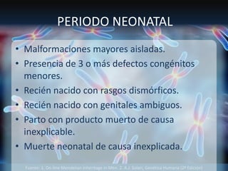 Fuente: 1. On-line Mendelian Inheritage in Men. 2. A.J. Solari, Genética Humana (2ª Edición)
PERIODO NEONATAL
• Malformaciones mayores aisladas.
• Presencia de 3 o más defectos congénitos
menores.
• Recién nacido con rasgos dismórficos.
• Recién nacido con genitales ambiguos.
• Parto con producto muerto de causa
inexplicable.
• Muerte neonatal de causa inexplicada.
 