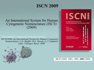 ISCN 2009
An International System for Human
Cytogenetic Nomenclature (ISCN)
(2009)
The complete citation for reference lists is:
ISCN(2009):An International System for Human Cytogenetic
Nomenclature, L.G. Shaffer, M.L. Slovak, L.J. Campbell
(eds); S.Karger, Basel, 2009

ISCN (1985, 1991, 1995, 2005,2009)

 