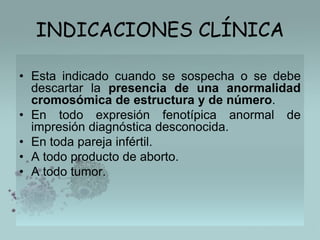INDICACIONES CLÍNICA
• Esta indicado cuando se sospecha o se debe
descartar la presencia de una anormalidad
cromosómica de estructura y de número.
• En todo expresión fenotípica anormal de
impresión diagnóstica desconocida.
• En toda pareja infértil.
• A todo producto de aborto.
• A todo tumor.

 