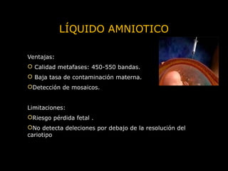 LÍQUIDO AMNIOTICO
Ventajas:
 Calidad metafases: 450-550 bandas.
 Baja tasa de contaminación materna.
Detección de mosaicos.
Limitaciones:
Riesgo pérdida fetal .
No detecta deleciones por debajo de la resolución del
cariotipo

 
