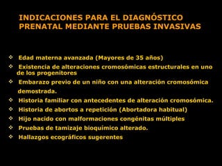 INDICACIONES PARA EL DIAGNÓSTICO
PRENATAL MEDIANTE PRUEBAS INVASIVAS

 Edad materna avanzada (Mayores de 35 años)
 Existencia de alteraciones cromosómicas estructurales en uno
de los progenitores
 Embarazo previo de un niño con una alteración cromosómica
demostrada.
 Historia familiar con antecedentes de alteración cromosómica.
 Historia de abortos a repetición (Abortadora habitual)
 Hijo nacido con malformaciones congénitas múltiples
 Pruebas de tamizaje bioquímico alterado.
 Hallazgos ecográficos sugerentes

 