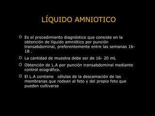 LÍQUIDO AMNIOTICO
 Es el procedimiento diagnóstico que consiste en la
obtención de líquido amniótico por punción
transabdominal, preferentemente entre las semanas 1618 .
 La cantidad de muestra debe ser de 16- 20 mL
 Obtención de L.A por punción transabdominal mediante
control ecográfico.
 El L.A contiene células de la descamación de las
membranas que rodean al feto y del propio feto que
pueden cultivarse

 