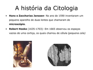A história da Citologia
• Hans e Zaccharias Janssen- No ano de 1590 inventaram um
pequeno aparelho de duas lentes que chamaram de
microscópio.
• Robert Hooke (1635-1703)- Em 1665 observou os espaços
vazios de uma cortiça, os quais chamou de célula (pequena cela)
 