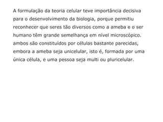 A formulação da teoria celular teve importância decisiva
para o desenvolvimento da biologia, porque permitiu
reconhecer que seres tão diversos como a ameba e o ser
humano têm grande semelhança em nível microscópico.
ambos são constituídos por células bastante parecidas,
embora a ameba seja unicelular, isto é, formada por uma
única célula, e uma pessoa seja multi ou pluricelular.
 