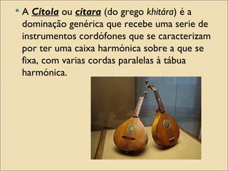    A Cítola ou cítara (do grego khitára) é a
    dominação genérica que recebe uma serie de
    instrumentos cordófones que se caracterizam
    por ter uma caixa harmónica sobre a que se
    fixa, com varias cordas paralelas à tábua
    harmónica.
 