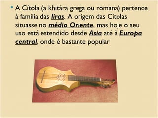    A Cítola (a khitára grega ou romana) pertence
    à família das liras. A origem das Cítolas
    situasse no médio Oriente, mas hoje o seu
    uso está estendido desde Asia até à Europa
    central, onde é bastante popular
 