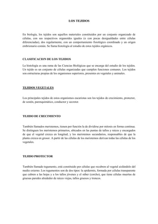 LOS TEJIDOS
En biología, los tejidos son aquellos materiales constituidos por un conjunto organizado de
células, con sus respectivos organoides iguales (o con pocas desigualdades entre células
diferenciadas), dos regularmente, con un comportamiento fisiológico coordinado y un origen
embrionario común. Se llama histología al estudio de estos tejidos orgánicos.
CLASIFICACION DE LOS TEJIDOS
La histología es una rama de las Ciencias Biológicas que se encarga del estudio de los tejidos.
Un tejido es un conjunto de células organizadas que cumplen funciones comunes. Los tejidos
son estructuras propias de los organismos superiores, presentes en vegetales y animales.
TEJIDOS VEGETALES
Los principales tejidos de estos organismos eucariotas son los tejidos de crecimiento, protector,
de sostén, parenquimático, conductor y secretor.
TEJIDO DE CRECIMIENTO
También llamados meristemos, tienen por función la de dividirse por mitosis en forma continua.
Se distinguen los meristemos primarios, ubicados en las puntas de tallos y raíces y encargados
de que el vegetal crezca en longitud, y los meristemos secundarios, responsables de que la
planta crezca en grosor. A partir de las células de los meristemos derivan todas las células de los
vegetales.
TEJIDO PROTECTOR
También llamado tegumento, está constituido por células que recubren al vegetal aislándolo del
medio externo. Los tegumentos son de dos tipos: la epidermis, formada por células transparente
que cubren a las hojas y a los tallos jóvenes y el súber (corcho), que tiene células muertas de
gruesas paredes alrededor de raíces viejas, tallos gruesos y troncos.
 