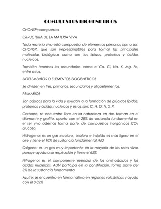 COMPUESTOS BIOGENETICOS
CHONSP=compuestos
ESTRUCTURA DE LA MATERIA VIVA
Toda materia viva está compuesta de elementos primarios como son
CHONSP, que son imprescindibles para formar las principales
moléculas biológicas como son los lípidos, proteínas y ácidos
nucleicos.
También tenemos los secundarios como el Ca, Cl, Na, K, Mg, Fe,
entre otros.
BIOELEMENTOS O ELEMENTOS BIOGENETICOS
Se dividen en tres, primarios, secundarios y oligoelementos.
PRIMARIOS
Son básicos para la vida y ayudan a la formación de glúcidos lípidos,
proteínas y ácidos nucleicos y estos son: C, H, O, N, S, P.
Carbono: se encuentra libre en la naturaleza en dos forman en el
diamante y grafito, aporta con el 20% de sustancia fundamental en
el ser vivo además forma parte de compuestos inorgánicos CO2,
glucosa.
Hidrogeno: es un gas incoloro, inoloro e insípido es más ligero en el
aire y tiene el 10% de sustancia fundamental H2O
Oxigeno: es un gas muy importante en la mayoría de los seres vivos
poruqe ayuda a su respiración y tiene el 65%
Nitrogeno: es el componente esencial de los aminoácidos y los
acidos nucleicos. ADN participa en la constitución, forma parte del
3% de la sustancia fundamental
Azufre: se encuentra en forma nativa en regiones volcánicas y ayuda
con el 0.02%
 