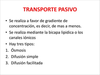 TRANSPORTE	
  PASIVO
• Se	
  realiza	
  a	
  favor	
  de	
  gradiente	
  de	
  
concentración,	
  es	
  decir,	
  de	
  mas	
  a	
  menos.	
  
• Se	
  realiza	
  mediante	
  la	
  bicapa	
  lipidica	
  o	
  los	
  
canales	
  iónicos	
  
• Hay	
  tres	
  tipos:	
  
1. Ósmosis	
  
2. Difusión	
  simple	
  
3. Difusión	
  facilitada

 