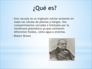 ¿Qué es?
- Una vacuola es un orgánulo celular presente en
todas las células de plantas y hongos. Son
compartimentos cerrados o limitados por la
membrana plasmática ya que contienen
diferentes fluidos, como agua o enzimas.
- Robert Brown

 