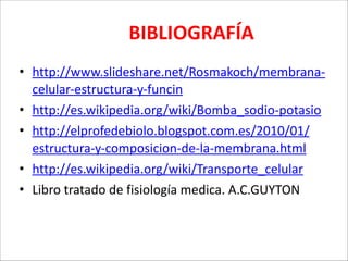  

BIBLIOGRAFÍA

• http://www.slideshare.net/Rosmakoch/membrana-­‐
celular-­‐estructura-­‐y-­‐funcin	
  
• http://es.wikipedia.org/wiki/Bomba_sodio-­‐potasio	
  
• http://elprofedebiolo.blogspot.com.es/2010/01/
estructura-­‐y-­‐composicion-­‐de-­‐la-­‐membrana.html	
  
• http://es.wikipedia.org/wiki/Transporte_celular	
  
• Libro	
  tratado	
  de	
  fisiología	
  medica.	
  A.C.GUYTON

 