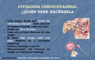 CITOLOGÍA CERVICOVAGINAL
¿QUIÉN DEBE HACÉRSELA
 Toda mujer, desde que inicia sus
relaciones sexuales, debe hacerse
el examen mínimo cada tres años
 Desde los 18 a 20 años.
 Cada año si tiene factores de alto
riesgo
 Si tiene bajo riesgo, cada tres
años después de 3 citologías
negativas.
 Detener tamizaje a los 70.
 Histerectomía* sin factores de
riesgo: no requieren tamizaje.
* Histerectomía: resección o extirpación quirúrgica del útero
 