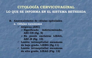CITOLOGÍA CERVICOVAGINAL
LO QUE SE INFORMA EN EL SISTEMA BETHESDA
B. Anormalidades de células epiteliales
a. Células escamosas
 Atípicas (ASC)
 Significado indeterminado,
ASC-US (fig. 9)
 No puede excluirse LIEAG,
ASC-H (fig. 10)
 Lesión intraepitelial escamosa
de bajo grado, LIEBG (fig.11)
 Lesión intraepitelial escamosa
de alto grado, LIEAG (Fig. 12)
 