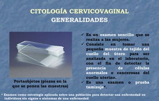 CITOLOGÍA CERVICOVAGINAL
GENERALIDADES
 Es un examen sencillo que se
realiza a las mujeres.
 Consiste en tomar una
pequeña muestra de tejido del
cuello del útero para ser
analizada en el laboratorio,
con el fin de detectar la
presencia de células
anormales o cancerosas del
cuello uterino.
 Es una examen o prueba
tamizaje*.
* Examen como estrategia aplicada sobre una población para detectar una enfermedad en
individuos sin signos o síntomas de una enfermedad
Portaobjetos (piezas en la
que se ponen las muestras)
 