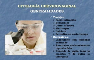  Ventajas:
 Fácil realización
 Económica
 Costo- efectiva
 Sin riesgos
 Indoloro
 Se realiza en corto tiempo
 Desventajas:
 Laboratorio con personal
calificado
 Resultados moderadamente
reproducibles
 Depende de quién toma la
muestra y de quién la
interpreta
CITOLOGÍA CERVICOVAGINAL
GENERALIDADES
 