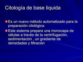 Citología de base liquida Es un nuevo método automatizado para la preparación citológica. Este sistema prepara una monocapa de células a través de la centrifugación, sedimentación , un gradiente de densidades y filtración 