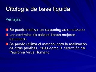 Citología de base liquida Ventajas: Se puede realizar un screening automatizado Los controles de calidad tienen mejores resultados Se puede utilizar el material para la realización de otras pruebas , tales como la detección del Papiloma Virus Humano 