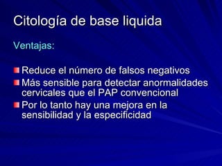 Citología de base liquida Ventajas: Reduce el número de falsos negativos Más sensible para detectar anormalidades cervicales que el PAP convencional Por lo tanto hay una mejora en la sensibilidad y la especificidad 